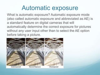 Automatic exposure
What is automatic exposure? Automatic exposure mode
(also called automatic exposure and abbreviated as AE) is
a standard feature on digital cameras that will
automatically determine the correct exposure for pictures
without any user input other than to select the AE option
before taking a picture.
 