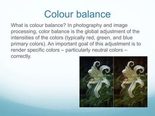 Colour balance
What is colour balance? In photography and image
processing, color balance is the global adjustment of the
intensities of the colors (typically red, green, and blue
primary colors). An important goal of this adjustment is to
render specific colors – particularly neutral colors –
correctly.
 
