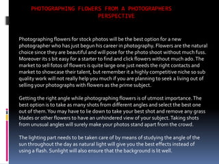 PHOTOGRAPHING FLOWERS FROM A PHOTOGRAPHERS
                         PERSPECTIVE


Photographing flowers for stock photos will be the best option for a new
photographer who has just begun his career in photography. Flowers are the natural
choice since they are beautiful and will pose for the photo shoot without much fuss.
Moreover its s bit easy for a starter to find and click flowers without much ado. The
market to sell fotos of flowers is quite large one just needs the right contacts and
market to showcase their talent, but remember it a highly competitive niche so sub
quality work will not really help you much if you are planning to seek a living out of
selling your photographs with flowers as the prime subject.

Getting the right angle while photographing flowers is of utmost importance. The
best option is to take as many shots from different angles and select the best one
out of them. You may have to lie down to take your best shot and remove any grass
blades or other flowers to have an unhindered view of your subject. Taking shots
from unusual angles will surely make your photos stand apart from the crowd.

The lighting part needs to be taken care of by means of studying the angle of the
sun throughout the day as natural light will give you the best effects instead of
using a flash. Sunlight will also ensure that the background is lit well.
 