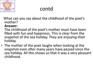 contd
What can you say about the childhood of the poet’s
mother?
Answer:
The childhood of the poet’s mother must have been
filled with fun and happiness. This is clear from the
snapshot of the sea holiday. They are enjoying their
holiday.
• The mother of the poet laughs when looking at the
snapshot even after many years have passed since the
sea holiday. All this shows us that it was a very pleasant
childhood.
 