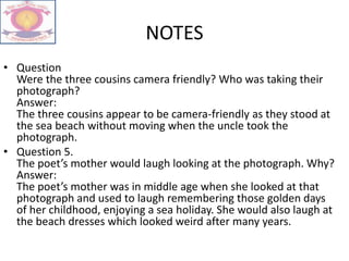 NOTES
• Question
Were the three cousins camera friendly? Who was taking their
photograph?
Answer:
The three cousins appear to be camera-friendly as they stood at
the sea beach without moving when the uncle took the
photograph.
• Question 5.
The poet’s mother would laugh looking at the photograph. Why?
Answer:
The poet’s mother was in middle age when she looked at that
photograph and used to laugh remembering those golden days
of her childhood, enjoying a sea holiday. She would also laugh at
the beach dresses which looked weird after many years.
 