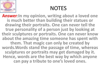 NOTES
Answer:In my opinion, writing about a loved one
is much better than building their statues or
drawing their portraits. One can never tell the
true personality of a person just by looking at
their sculptures or portraits. One can never know
about the amazing time someone has spent with
them. That magic can only be created by
words.Words stand the passage of time, whereas
sculptures or portraits may get damaged by it.
Hence, words are the best way by which anyone
can pay a tribute to one’s loved ones.
 