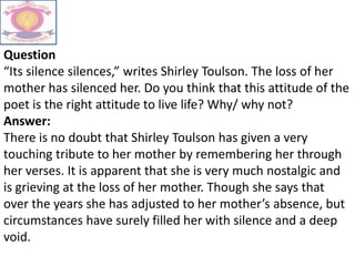 Question
“Its silence silences,” writes Shirley Toulson. The loss of her
mother has silenced her. Do you think that this attitude of the
poet is the right attitude to live life? Why/ why not?
Answer:
There is no doubt that Shirley Toulson has given a very
touching tribute to her mother by remembering her through
her verses. It is apparent that she is very much nostalgic and
is grieving at the loss of her mother. Though she says that
over the years she has adjusted to her mother’s absence, but
circumstances have surely filled her with silence and a deep
void.
 