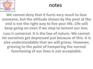 notes
We cannot deny that it hurts very much to lose
someone, but the attitude shown by the poet at the
end is not the right way to live your life. Life will
keep going on even if we stop to lament our loss.
Loss is universal. It is the law of nature. We cannot
let ourselves get depressed just because of this. It is
also understandable that we will grieve. However,
grieving to the point of hampering the normal
functioning of our lives is not acceptable.
 