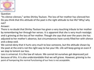 Question
“Its silence silences,” writes Shirley Toulson. The loss of her mother has silenced her.
Do you think that this attitude of the poet is the right attitude to live life? Why/ why
not?
Answer:
There is no doubt that Shirley Toulson has given a very touching tribute to her mother
by remembering her through her verses. It is apparent that she is very much nostalgic
and is grieving at the loss of her mother. Though she says that over the years she has
adjusted to her mother’s absence, but circumstances have surely filled her with silence
and a deep void.
We cannot deny that it hurts very much to lose someone, but the attitude shown by
the poet at the end is not the right way to live your life. Life will keep going on even if
we stop to lament our loss.
Loss is universal. It is the law of nature. We cannot let ourselves get depressed just
because of this. It is also understandable that we will grieve. However, grieving to the
point of hampering the normal functioning of our lives is not acceptable.
 