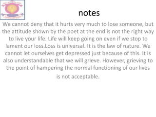 notes
We cannot deny that it hurts very much to lose someone, but
the attitude shown by the poet at the end is not the right way
to live your life. Life will keep going on even if we stop to
lament our loss.Loss is universal. It is the law of nature. We
cannot let ourselves get depressed just because of this. It is
also understandable that we will grieve. However, grieving to
the point of hampering the normal functioning of our lives
is not acceptable.
 