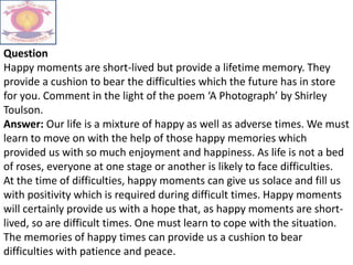 Question
Happy moments are short-lived but provide a lifetime memory. They
provide a cushion to bear the difficulties which the future has in store
for you. Comment in the light of the poem ‘A Photograph’ by Shirley
Toulson.
Answer: Our life is a mixture of happy as well as adverse times. We must
learn to move on with the help of those happy memories which
provided us with so much enjoyment and happiness. As life is not a bed
of roses, everyone at one stage or another is likely to face difficulties.
At the time of difficulties, happy moments can give us solace and fill us
with positivity which is required during difficult times. Happy moments
will certainly provide us with a hope that, as happy moments are short-
lived, so are difficult times. One must learn to cope with the situation.
The memories of happy times can provide us a cushion to bear
difficulties with patience and peace.
 