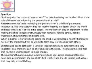 Question
‘Both wry with the laboured ease of loss.’ The poet is missing her mother. What is the
role of the mother in forming the personality of a child?
Answer: A mother’s role in shaping the personality of a child is of paramount
importance. The child watches his/ her mother intently and learns about the world
and how to react to it at the initial stages. The mother can play an important role by
making the child to deal constructively with mistakes, forgive others, handle
frustration, show kindness and share love.
When a mother is nurturing and caring the child, it will develop a healthy bond with
not only the mother but will be willing to form new relationships with others.
Children and adults both want a sense of independence and autonomy. It is very
important on a mother’s part to offer choices to the child. This makes the child feel
that he/she is smart enough to make choices.
The mother’s thoughts nourish a child’s mind and soul as her personal attention
nourishes a child’s body. She is a child’s first teacher. She tries to imbibe such values
that may help a child lifelong.
 
