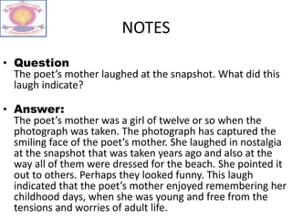 NOTES
• Question
The poet’s mother laughed at the snapshot. What did this
laugh indicate?
• Answer:
The poet’s mother was a girl of twelve or so when the
photograph was taken. The photograph has captured the
smiling face of the poet’s mother. She laughed in nostalgia
at the snapshot that was taken years ago and also at the
way all of them were dressed for the beach. She pointed it
out to others. Perhaps they looked funny. This laugh
indicated that the poet’s mother enjoyed remembering her
childhood days, when she was young and free from the
tensions and worries of adult life.
 