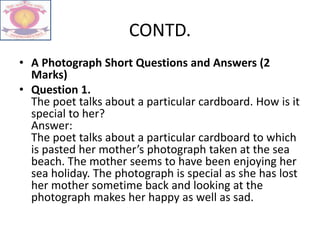 CONTD.
• A Photograph Short Questions and Answers (2
Marks)
• Question 1.
The poet talks about a particular cardboard. How is it
special to her?
Answer:
The poet talks about a particular cardboard to which
is pasted her mother’s photograph taken at the sea
beach. The mother seems to have been enjoying her
sea holiday. The photograph is special as she has lost
her mother sometime back and looking at the
photograph makes her happy as well as sad.
 