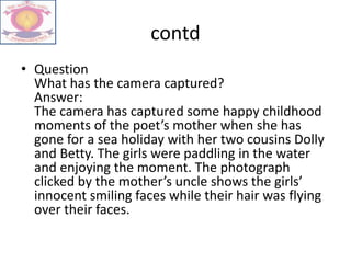 contd
• Question
What has the camera captured?
Answer:
The camera has captured some happy childhood
moments of the poet’s mother when she has
gone for a sea holiday with her two cousins Dolly
and Betty. The girls were paddling in the water
and enjoying the moment. The photograph
clicked by the mother’s uncle shows the girls’
innocent smiling faces while their hair was flying
over their faces.
 