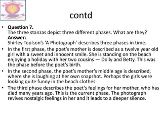 contd
• Question 7.
The three stanzas depict three different phases. What are they?
Answer:
Shirley Toulson’s ‘A Photograph’ describes three phases in time.
• In the first phase, the poet’s mother is described as a twelve year old
girl with a sweet and innocent smile. She is standing on the beach
enjoying a holiday with her two cousins — Dolly and Betty. This was
the phase before the poet’s birth.
• In the second phase, the poet’s mother’s middle age is described,
where she is laughing at her own snapshot. Perhaps the girls were
looking quite funny in the beach clothes.
• The third phase describes the poet’s feelings for her mother, who has
died many years ago. This is the current phase. The photograph
revives nostalgic feelings in her and it leads to a deeper silence.
 