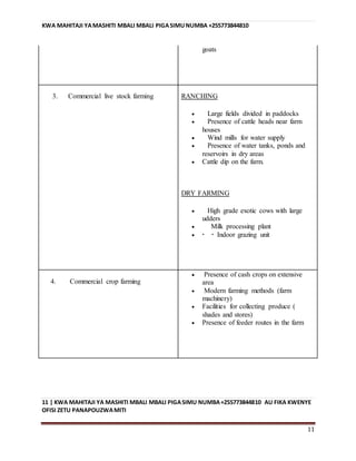 KWA MAHITAJI YAMASHITI MBALI MBALI PIGASIMUNUMBA +255773844810
11 | KWA MAHITAJI YA MASHITI MBALI MBALI PIGASIMU NUMBA+255773844810 AU FIKA KWENYE
OFISI ZETU PANAPOUZWAMITI
11
goats
3. Commercial live stock farming RANCHING
 Large fields divided in paddocks
 Presence of cattle heads near farm
houses
 Wind mills for water supply
 Presence of water tanks, ponds and
reservoirs in dry areas
 Cattle dip on the farm.
DRY FARMING
 High grade exotic cows with large
udders
 Milk processing plant
  Indoor grazing unit
4. Commercial crop farming
 Presence of cash crops on extensive
area
 Modern farming methods (farm
machinery)
 Facilities for collecting produce (
shades and stores)
 Presence of feeder routes in the farm
 
