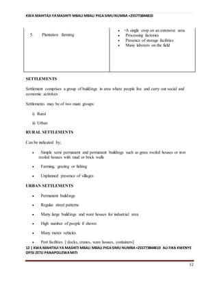 KWA MAHITAJI YAMASHITI MBALI MBALI PIGASIMUNUMBA +255773844810
12 | KWA MAHITAJI YA MASHITI MBALI MBALI PIGASIMU NUMBA+255773844810 AU FIKA KWENYE
OFISI ZETU PANAPOUZWAMITI
12
5. Plantation farming
 A single crop on an extensive area
 Processing factories
 Presence of storage facilities
 Many laborers on the field
SETTLEMENTS
Settlement comprises a group of buildings in area where people live and carry out social and
economic activities
Settlements may be of two main groups:
i) Rural
ii) Urban
RURAL SETTLEMENTS
Can be indicated by;
 Simple semi permanent and permanent buildings such as grass roofed houses or iron
roofed houses with mud or brick walls
 Farming, grazing or fishing
 Unplanned presence of villages
URBAN SETTLEMENTS
 Permanent buildings
 Regular street patterns
 Many large buildings and ware houses for industrial area
 High number of people if shown
 Many motor vehicles
 Port facilities [ docks, cranes, ware houses, containers]
 