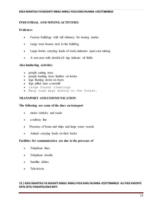 KWA MAHITAJI YAMASHITI MBALI MBALI PIGASIMUNUMBA +255773844810
13 | KWA MAHITAJI YA MASHITI MBALI MBALI PIGASIMU NUMBA+255773844810 AU FIKA KWENYE
OFISI ZETU PANAPOUZWAMITI
13
INDUSTRIAL AND MINING ACTIVITIES
Evidences
 Factory buildings with tall chimney for issuing smoke
 Large ware houses next to the building
 Large lorries carrying loads of rocks indicates open cast mining
 A vast area with derrick/oil rigs indicate oil fields
Also lumbering activities
 people cutting trees
 people loading trees /lumber on lorries
 logs floating down on rivers
 logs pilled near a sawmill
 large forest clearings
 Many road ways ending on the forest.
TRANSPORT AND COMMUNICATION
The following are some of the dues on transport
 motor vehicles and roads
 a railway line
 Presence of boats and ships and large water vessels
 Animal carrying loads on their backs
Facilities for communication are due to the presence of
 Telephone lines
 Telephone booths
 Satellite dishes
 Televisions
 