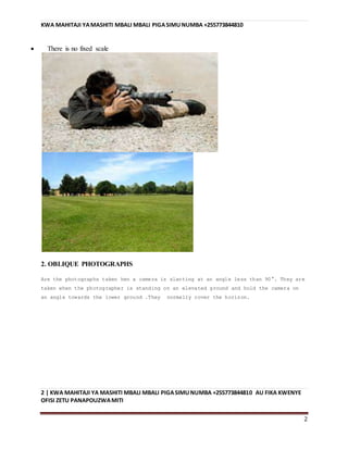 KWA MAHITAJI YAMASHITI MBALI MBALI PIGASIMUNUMBA +255773844810
2 | KWA MAHITAJI YA MASHITI MBALI MBALI PIGASIMUNUMBA +255773844810 AU FIKA KWENYE
OFISI ZETU PANAPOUZWAMITI
2
 There is no fixed scale
2. OBLIQUE PHOTOGRAPHS
Are the photographs taken hen a camera is slanting at an angle less than 90°. They are
taken when the photographer is standing on an elevated ground and hold the camera on
an angle towards the lower ground .They normally cover the horizon.
 