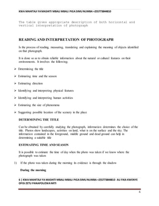 KWA MAHITAJI YAMASHITI MBALI MBALI PIGASIMUNUMBA +255773844810
6 | KWA MAHITAJI YA MASHITI MBALI MBALI PIGASIMUNUMBA +255773844810 AU FIKA KWENYE
OFISI ZETU PANAPOUZWAMITI
6
The table gives appropriate description of both horizontal and
vertical interpretation of photograph
READING AND INTERPRETATION OF PHOTOGRAPH
Is the process of reading, measuring, translating and explaining the meaning of objects identified
on that photograph.
It is done so as to obtain reliable information about the natural or cultural features on their
environments. It involves the following;
 Determining the title
 Estimating time and the season
 Estimating direction
 Identifying and interpreting physical features
 Identifying and interpreting human activities
 Estimating the size of phenomena
 Suggesting possible location of the scenery in the place
DETERMINING THE TITLE
Can be obtained by carefully studying the photograph, information determines the choice of the
title. Photos show landscapes, activities on land, what is on the surface and the sky. The
information contained in the foreground, middle ground and dead ground can help in
determining a suitable title
ESTIMATING TIME AND SEASON
It is possible to estimate the time of day when the photo was taken if we know where the
photograph was taken
1) If the photo was taken during the morning its evidence is through the shadow
During the morning
 