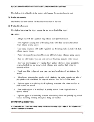 KWA MAHITAJI YAMASHITI MBALI MBALI PIGASIMUNUMBA +255773844810
7 | KWA MAHITAJI YA MASHITI MBALI MBALI PIGASIMUNUMBA +255773844810 AU FIKA KWENYE
OFISI ZETU PANAPOUZWAMITI
7
The shadow of the object lies in the western side because the sun rises from the east
2) During the evening
The shadow lies in the eastern side because the sun sets on the west
3) During the after noon
The shadow lies around the object because the sun is over head of the object
SEASONS
 A bright sky with dry vegetation may indicate a dry period or season.
 Thick vegetation young crops or flowering plants in the field and a sky full of rain
clouds indicate a rainy season
 Clear sunny conditions with health vegetation and flowering plants or plants with fruits
indicate summer season
 Plants with young leaves others bloom and field full of grass indicates spring season
 Hazy sky with leafless trees and some snow on the ground indicates winter season
 Also when people appear to be wearing heavy clothes with faces almost completely
covered, hand gloves and heavy boots it indicates cold weather, likely winter in
temperate regions
 People wear light clothes and some may even have broad-rimmed hats indicates hot
weather
 When houses appear to have slanting roofs it indicates the region experiencing a lot of
precipitation which facilitates the easy flow of water from the roof of the house
 If people appear to be planting then it is planting season the rains either are about to
come or have just started
 If the people appear to be weeding it is growing season for the crops and there is
reduced rainfall
 If people appear to be harvesting a crop it is harvesting season and probably dry season
because harvesting normally takes place during dry weather.
ESTIMATING DIRECTION
 