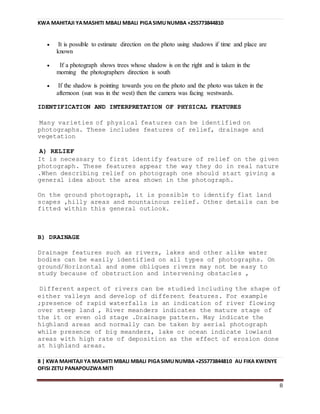 KWA MAHITAJI YAMASHITI MBALI MBALI PIGASIMUNUMBA +255773844810
8 | KWA MAHITAJI YA MASHITI MBALI MBALI PIGASIMUNUMBA +255773844810 AU FIKA KWENYE
OFISI ZETU PANAPOUZWAMITI
8
 It is possible to estimate direction on the photo using shadows if time and place are
known
 If a photograph shows trees whose shadow is on the right and is taken in the
morning the photographers direction is south
 If the shadow is pointing towards you on the photo and the photo was taken in the
afternoon (sun was in the west) then the camera was facing westwards.
IDENTIFICATION AND INTERPRETATION OF PHYSICAL FEATURES
Many varieties of physical features can be identified on
photographs. These includes features of relief, drainage and
vegetation
A) RELIEF
It is necessary to first identify feature of relief on the given
photograph. These features appear the way they do in real nature
.When describing relief on photograph one should start giving a
general idea about the area shown in the photograph.
On the ground photograph, it is possible to identify flat land
scapes ,hilly areas and mountainous relief. Other details can be
fitted within this general outlook.
B) DRAINAGE
Drainage features such as rivers, lakes and other alike water
bodies can be easily identified on all types of photographs. On
ground/Horizontal and some obliques rivers may not be easy to
study because of obstruction and intervening obstacles ,
Different aspect of rivers can be studied including the shape of
either valleys and develop of different features. For example
;presence of rapid waterfalls is an indication of river flowing
over steep land , River meanders indicates the mature stage of
the it or even old stage .Drainage pattern. May indicate the
highland areas and normally can be taken by aerial photograph
while presence of big meanders, lake or ocean indicate lowland
areas with high rate of deposition as the effect of erosion done
at highland areas.
 