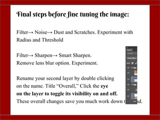 Filter→ Sharpen→ Smart Sharpen.
Remove lens blur option. Experiment.
Rename your second layer by double clicking
on the name. Title “Overall,” Click the eye
on the layer to toggle its visibility on and off.
These overall changes save you much work down the road.
Final steps before fine tuning the image:
Filter→ Noise→ Dust and Scratches. Experiment with
Radius and Threshold
 
