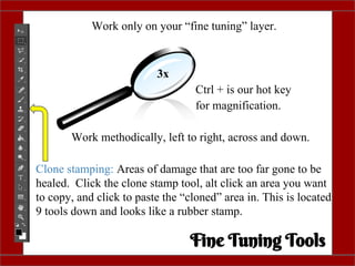 Work only on your “fine tuning” layer.
3x
Ctrl + is our hot key
for magnification.
Work methodically, left to right, across and down.
Clone stamping: Areas of damage that are too far gone to be
healed. Click the clone stamp tool, alt click an area you want
to copy, and click to paste the “cloned” area in. This is located
9 tools down and looks like a rubber stamp.
Fine Tuning Tools
 