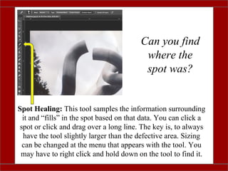 Can you find
where the
spot was?
Spot Healing: This tool samples the information surrounding
it and “fills” in the spot based on that data. You can click a
spot or click and drag over a long line. The key is, to always
have the tool slightly larger than the defective area. Sizing
can be changed at the menu that appears with the tool. You
may have to right click and hold down on the tool to find it.
 