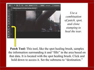 Patch Tool: This tool, like the spot healing brush, samples
the information surrounding it and “fills” in the area based on
that data. It is located with the spot healing brush. Click and
hold down to access it. Set the submenu to “destination.”
Use a
combination
of patch, spot,
and clone
stamping to
heal the tear.
 