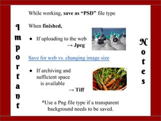 I
m
p
o
r
t
a
n
t
N
o
t
e
s
While working, save as “PSD” file type
When finished,
● If uploading to the web
→ Jpeg
Save for web vs. changing image size
● If archiving and
sufficient space
is available
→ Tiff
*Use a Png file type if a transparent
background needs to be saved.
 