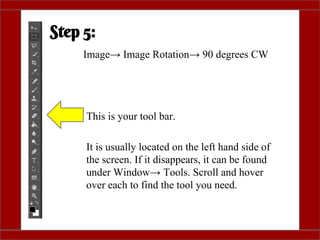 Step 5:
Image→ Image Rotation→ 90 degrees CW
This is your tool bar.
It is usually located on the left hand side of
the screen. If it disappears, it can be found
under Window→ Tools. Scroll and hover
over each to find the tool you need.
 
