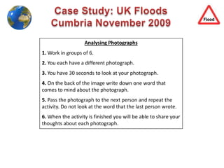 Case Study: UK Floods Cumbria November 2009 Analysing Photographs 1. Work in groups of 6. 2. You each have a different photograph. 3. You have 30 seconds to look at your photograph.  4. On the back of the image write down one word that comes to mind about the photograph.  5. Pass the photograph to the next person and repeat the activity. Do not look at the word that the last person wrote.  6. When the activity is finished you will be able to share your thoughts about each photograph.  