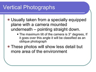 Vertical Photographs Usually taken from a specially equipped plane with a camera mounted underneath – pointing straight down. The maximum tilt of the camera is 3° degrees, If it goes over this angle it will be classified as an oblique photograph These photos will show less detail but more area of the environment 