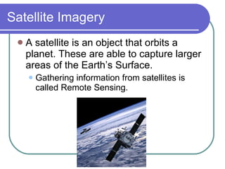 Satellite Imagery A satellite is an object that orbits a planet. These are able to capture larger areas of the Earth’s Surface. Gathering information from satellites is called Remote Sensing. 