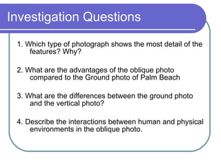 Investigation Questions 1. Which type of photograph shows the most detail of the features? Why? 2. What are the advantages of the oblique photo compared to the Ground photo of Palm Beach 3. What are the differences between the ground photo and the vertical photo? 4. Describe the interactions between human and physical environments in the oblique photo. 