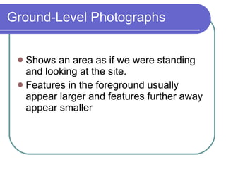 Ground-Level Photographs Shows an area as if we were standing and looking at the site. Features in the foreground usually appear larger and features further away appear smaller 