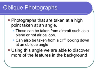 Oblique Photographs Photographs that are taken at a high point taken at an angle. These can be taken from aircraft such as a plane or hot air balloon. Can also be taken from a cliff looking down at an oblique angle  Using this angle we are able to discover more of the features in the background 