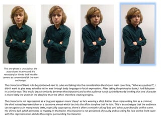 The character of David is to be positioned next to Luke and taking into the consideration the chosen main cover line, “Who was pushed?”, I
didn’t want to give away who the victim was through body language or facial expressions. After taking the photos for Luke, I had Bob pose
in a similar way. This would create similarity between the characters and so the audience is not pushed towards thinking that one character
is more likely the victim in the storyline than the other, therefore creating enigma.
The character is not represented as a thug and appears more ‘classy’ as he’s wearing a shirt. Rather than representing him as a criminal,
the shirt instead represents him as a casanova almost which ties into the affair storyline that he is in. This is an archetype that the audience
can recognise as in many media texts, especially soap operas, there is often a smooth-talking ‘bad boy’ who causes trouble on the scene.
His shirt is dark which connotes to mystery. In the trailer, this character is not presented physically and so seeing his face on the front cover
with this representation adds to the enigma surrounding his character.
This one photo is unusable as the
actor closes his eyes and it is
necessary for him to look into the
camera as conventional of the main
anchorage.
 