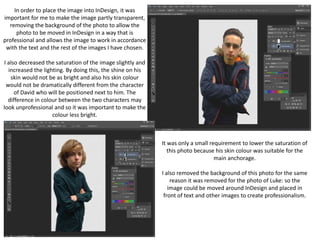 In order to place the image into InDesign, it was
important for me to make the image partly transparent,
removing the background of the photo to allow the
photo to be moved in InDesign in a way that is
professional and allows the image to work in accordance
with the text and the rest of the images I have chosen.
I also decreased the saturation of the image slightly and
increased the lighting. By doing this, the shine on his
skin would not be as bright and also his skin colour
would not be dramatically different from the character
of David who will be positioned next to him. The
difference in colour between the two characters may
look unprofessional and so it was important to make the
colour less bright.
It was only a small requirement to lower the saturation of
this photo because his skin colour was suitable for the
main anchorage.
I also removed the background of this photo for the same
reason it was removed for the photo of Luke: so the
image could be moved around InDesign and placed in
front of text and other images to create professionalism.
 