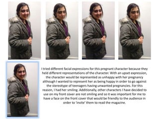 I tried different facial expressions for this pregnant character because they
held different representations of the character. With an upset expression,
the character would be represented as unhappy with her pregnancy
although I wanted to represent her as being happy in order to go against
the stereotype of teenagers having unwanted pregnancies. For this
reason, I had her smiling. Additionally, other characters I have decided to
use on my front cover are not smiling and so it was important for me to
have a face on the front cover that would be friendly to the audience in
order to ‘invite’ them to read the magazine.
 