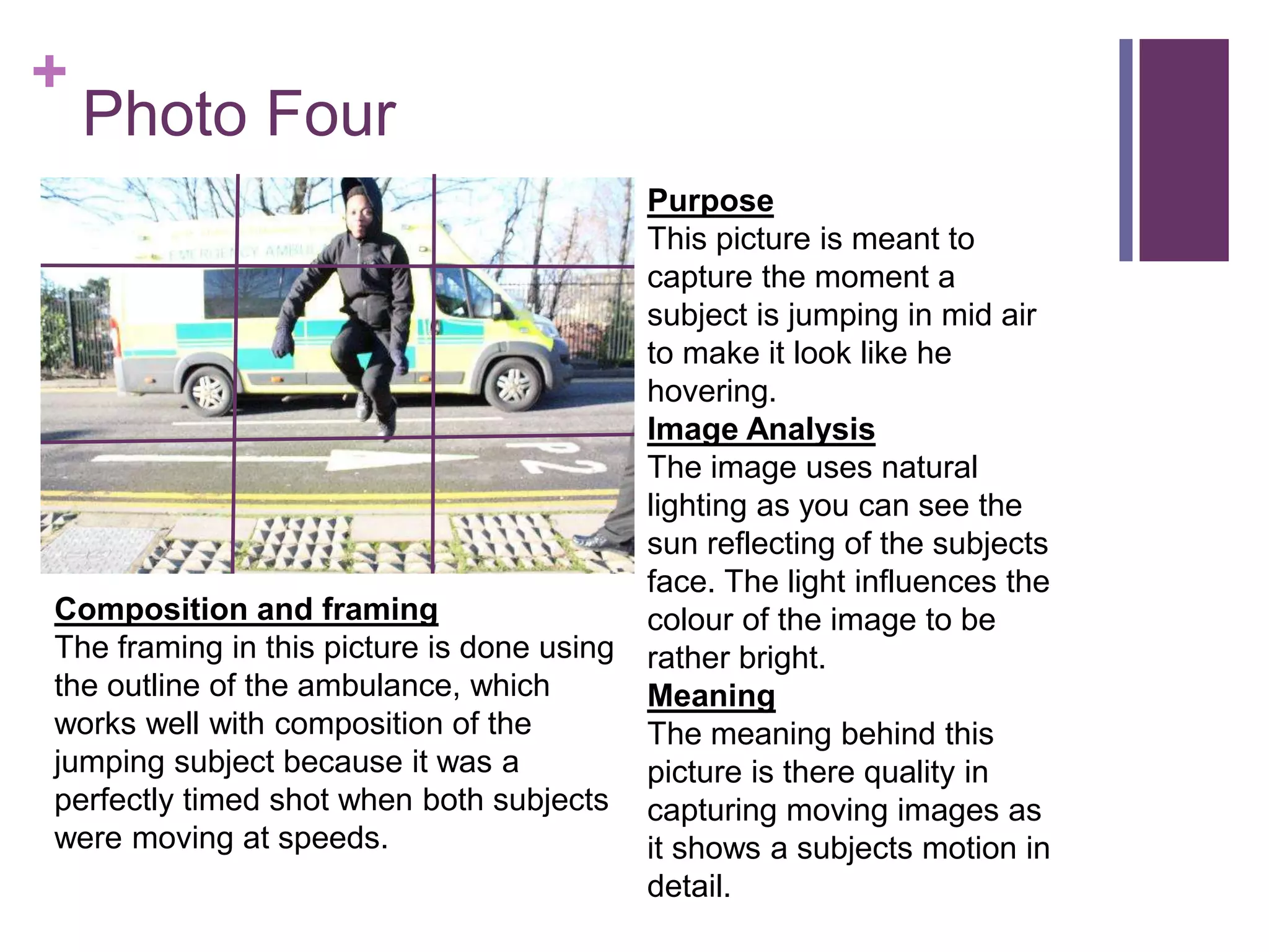 +
Photo Four
Purpose
This picture is meant to
capture the moment a
subject is jumping in mid air
to make it look like he
hovering.
Image Analysis
The image uses natural
lighting as you can see the
sun reflecting of the subjects
face. The light influences the
colour of the image to be
rather bright.
Meaning
The meaning behind this
picture is there quality in
capturing moving images as
it shows a subjects motion in
detail.
Composition and framing
The framing in this picture is done using
the outline of the ambulance, which
works well with composition of the
jumping subject because it was a
perfectly timed shot when both subjects
were moving at speeds.
 
