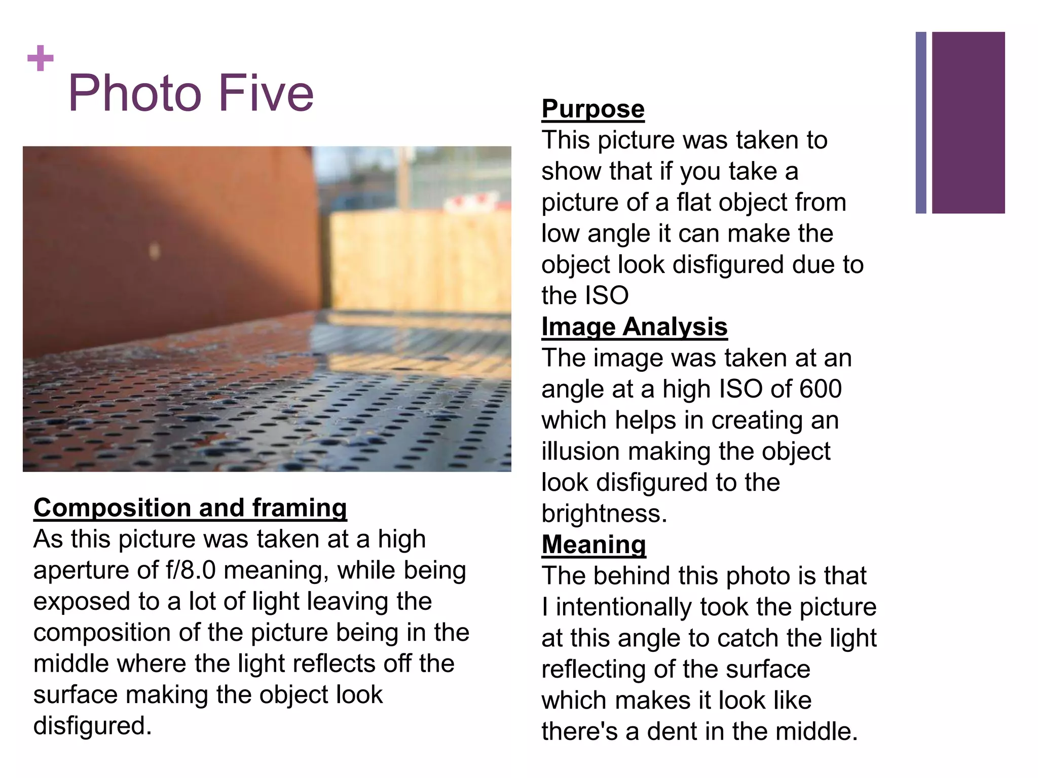 +
Photo Five Purpose
This picture was taken to
show that if you take a
picture of a flat object from
low angle it can make the
object look disfigured due to
the ISO
Image Analysis
The image was taken at an
angle at a high ISO of 600
which helps in creating an
illusion making the object
look disfigured to the
brightness.
Meaning
The behind this photo is that
I intentionally took the picture
at this angle to catch the light
reflecting of the surface
which makes it look like
there's a dent in the middle.
Composition and framing
As this picture was taken at a high
aperture of f/8.0 meaning, while being
exposed to a lot of light leaving the
composition of the picture being in the
middle where the light reflects off the
surface making the object look
disfigured.
 