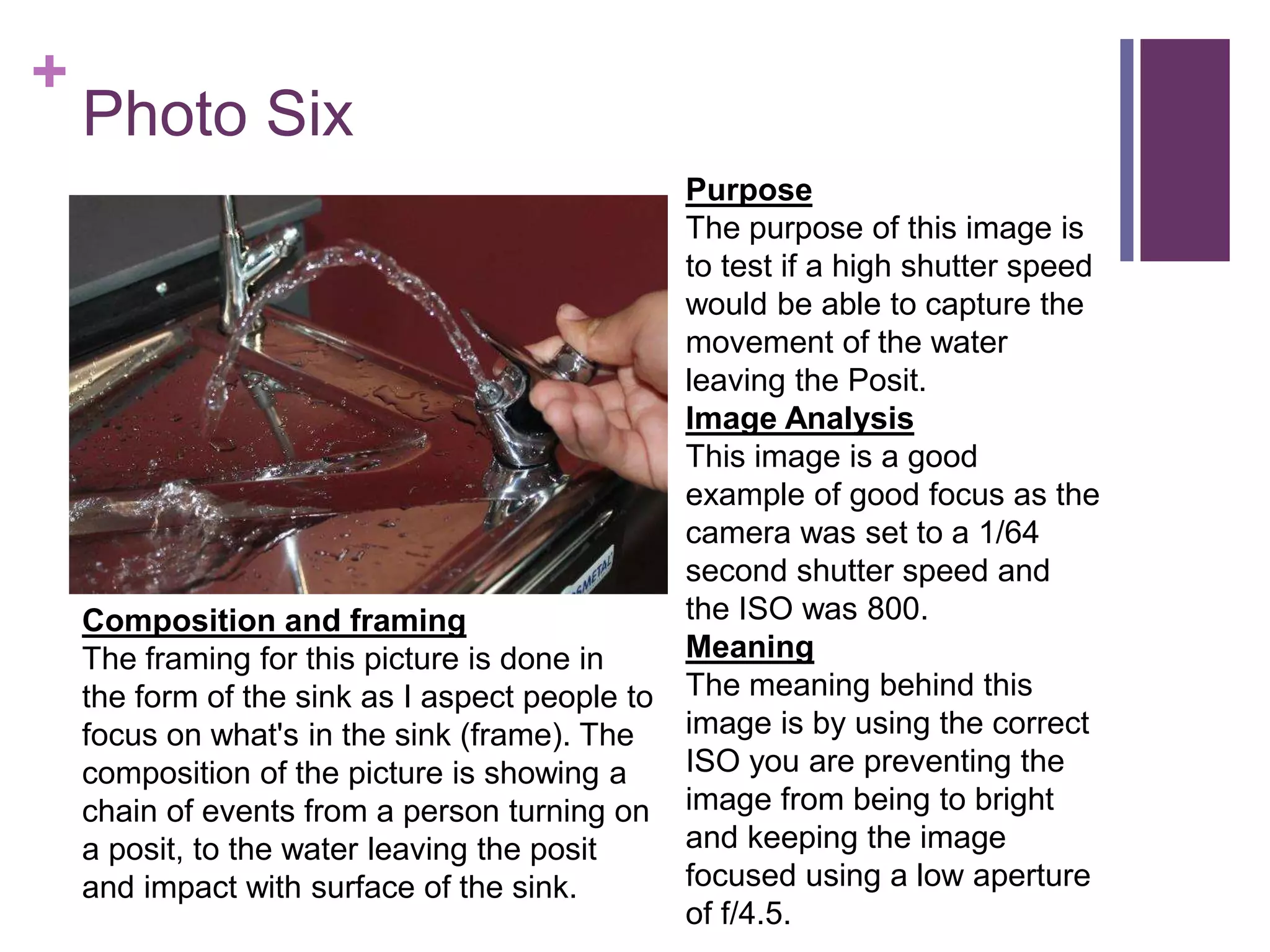 +
Photo Six
Purpose
The purpose of this image is
to test if a high shutter speed
would be able to capture the
movement of the water
leaving the Posit.
Image Analysis
This image is a good
example of good focus as the
camera was set to a 1/64
second shutter speed and
the ISO was 800.
Meaning
The meaning behind this
image is by using the correct
ISO you are preventing the
image from being to bright
and keeping the image
focused using a low aperture
of f/4.5.
Composition and framing
The framing for this picture is done in
the form of the sink as I aspect people to
focus on what's in the sink (frame). The
composition of the picture is showing a
chain of events from a person turning on
a posit, to the water leaving the posit
and impact with surface of the sink.
 