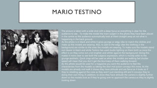 The picture is taken with a wide shot with a deep focus so everything is clear for the
audience to see. . To make the model the main subject in the photo they have been placed
in the centre so the audience automatically look at them straight away at not what is
happening in the back ground.
As the photo is in black and white it gives grunge or edgy vibe to match the clothes and
make up the models are wearing. Also, to add to the edgy vibe the clothing in the
background are similar to the ones the models are wearing. To make sure the models stand
out clearer in black and white Testino has used studio lighting on them both so once the
effect is on they come out a lot brighter and whiter against the background. Doing this
makes it more clear to see both the subjects expression, which is moody adds to the
grunge aesthetic. Quick snap will be used as when the models are walking fast shutter
speed will mean that you don’t get the blurriness of them walking forward.
As this photo would be used for a magazine you want the audience to feel the
characterises from the models so taking the shot mid action conveys this more. As the
models are already mid walk it shows they have attitude and are fierce as it looks as if
they’re rebelling against the crew as they aren’t just standing still and it conveys they’re
doing their own thing. In addition, to show they have attitude the camera is slightly further
down so the models look as if they’re going over to approach the camera as they’re slightly
looking down.
 