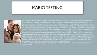 This picture is of Prince William and Kate we know this because the picture is close up so we can clearly see their
faces. The subjects faces are the centre point of the picture making the audience automatically attracted to the
subjects. Another way the subjects have bee made clearer is because they’re the only focus. This is called a shallow
shot as the background is all blurry. As this photo is close up it clearly shows the couple are happy together. Another
way Testino has conveyed happiness I the picture is by the natural lighting used. As the natural light is behind them it
creates a glowing effect around the couple which makes us as a audience know that the couple are happy together.
Fast shutter speed to reduce the motion blur caused by quick snap which happens in modelling.
In addition, to prove the couple are happy together Testino has layered them in a certain way. He has kept them
close together with Kates hand on Williams chest this is because it proves she is looked after by him ad shows the
just how much she adores him. Williams arms are wrapped around Kate to prove he is more powerful than her as he
is the man in the relationship as stereotypically males are meant to provide for the females and take care of them.
However, because of the lighting and expressions on the subjects faces proves it isn’t in a possessive way and is
simply because they’re in love with each other as he wants to make her happy.
To this day we know the couple are still very happy with each other as they now have two children and are still
happily married.
 