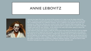 Leibovitz has taken this close up picture of this actress so it is clear to see the dialect behind the
photo. The actress is positioned to pull parts of the face and stretch out her skin this is portray that
she is modelling herself into a different character. This is a method is very popular with actors and
actresses as it helps them develop and connect further with the character they’re portraying. For
example; Heath Ledger who played the Joker locked himself in a hotel room for 3 moths to help him
connect more with his new character. Annie Leibovitz has used a fast shutter speed to reduce the
motion blur caused by movement from quick snaps.
Anne Leibovitz using a high angle to make the actress look more serious as she has to look up slightly
to he camera which makes her look focused. You ca tell she is focused because she is the centre of
the image ad you see her facial expression straight away. Another way she is made to look focused is
with the lighting. As the lighting is studio lights it as been dimmed just to light up the actress and isn’t
too bright so it doesn’t show a happy emotion for example; if we used natural lighting and positioned
the subject outside the photo would have a different meaning. However, if it was too dark to make
the photo look gloomy or mysterious as that’s what we present darkness with.
 