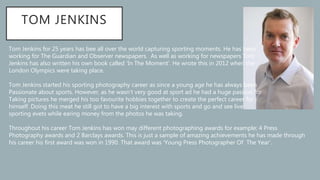 TOM JENKINS
Tom Jenkins for 25 years has bee all over the world capturing sporting moments. He has been
working for The Guardian and Observer newspapers. As well as working for newspapers Tom
Jenkins has also written his own book called ‘In The Moment’. He wrote this in 2012 when the
London Olympics were taking place.
Tom Jenkins started his sporting photography career as since a young age he has always been
Passionate about sports. However, as he wasn’t very good at sport ad he had a huge passion for
Taking pictures he merged his too favourite hobbies together to create the perfect career for
himself. Doing this meat he still got to have a big interest with sports and go and see live
sporting evets while earing money from the photos he was taking.
Throughout his career Tom Jenkins has won may different photographing awards for example; 4 Press
Photography awards and 2 Barclays awards. This is just a sample of amazing achievements he has made through
his career his first award was won in 1990. That award was ‘Young Press Photographer Of The Year’.
 