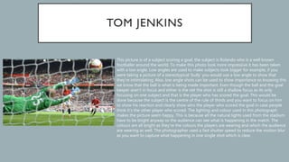 This picture is of a subject scoring a goal, the subject is Rolando who is a well known
footballer around the world. To make this photo look more impressive it has been taken
with a low angle. Low angles are used to make subjects look bigger for example, if you
were taking a picture of a stereotypical ‘bully’ you would use a low angle to show that
they’re intimidating. Also, low angle shots can be used to show importance so knowing this
we know that the ball is what is being made important. Even though the ball and the goal
keeper aren’t in focus and either is the net the shot is still a shallow focus as its only
focusing on one subject and that is the player who has scored the goal. This would be
done because the subject is the centre of the rule of thirds and you want to focus on him
to show his reaction and clearly show who the player who scored the goal in case people
think it’s the other player who scored. The lighting and colour used in this photograph
makes the picture seem happy. This is because all the natural lights used from the stadium
have to be bright anyway so the audience can see what is happening in the match. The
colours are all bright as they’re the colours the players are wearing and which the audience
are wearing as well. The photographer used a fast shutter speed to reduce the motion blur
as you want to capture what happening in one single shot which is clear.
 