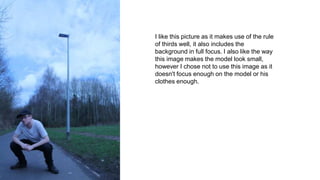 I like this picture as it makes use of the rule
of thirds well, it also includes the
background in full focus. I also like the way
this image makes the model look small,
however I chose not to use this image as it
doesn't focus enough on the model or his
clothes enough.
 