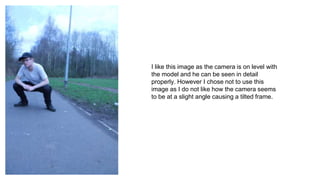 I like this image as the camera is on level with
the model and he can be seen in detail
properly. However I chose not to use this
image as I do not like how the camera seems
to be at a slight angle causing a tilted frame.
 