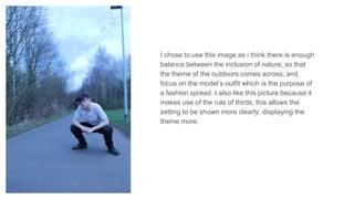 I chose to use this image as i think there is enough
balance between the inclusion of nature, so that
the theme of the outdoors comes across, and
focus on the model’s outfit which is the purpose of
a fashion spread. I also like this picture because it
makes use of the rule of thirds, this allows the
setting to be shown more clearly, displaying the
theme more.
 