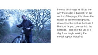 I to use this image as I liked the
way the model is basically in the
centre of the page, this allows the
reader to see the background. I
also chose this picture because I
like how far you can see into the
distance. I also like the use of a
slight low angle making the
model appear imposing.
 